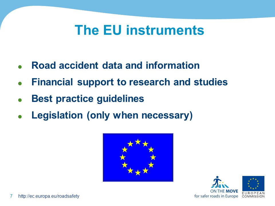 7http://ec.europa.eu/roadsafety The EU instruments  Road accident data and information  Financial support to research and studies  Best practice guidelines  Legislation (only when necessary)