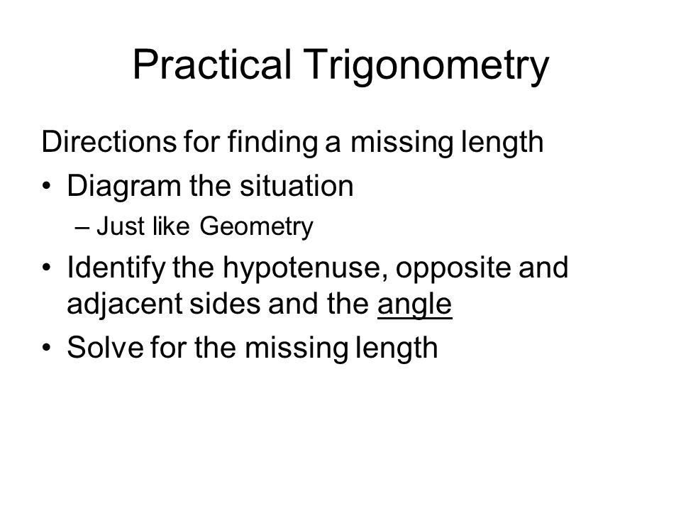 Practical Trigonometry Directions for finding a missing length Diagram the situation –Just like Geometry Identify the hypotenuse, opposite and adjacent sides and the angle Solve for the missing length