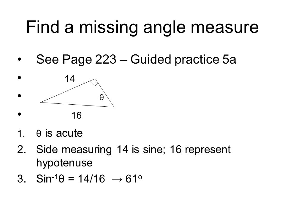 Find a missing angle measure See Page 223 – Guided practice 5a 14 θ 16 1.θ is acute 2.Side measuring 14 is sine; 16 represent hypotenuse 3.Sin -1 θ = 14/16 → 61 o