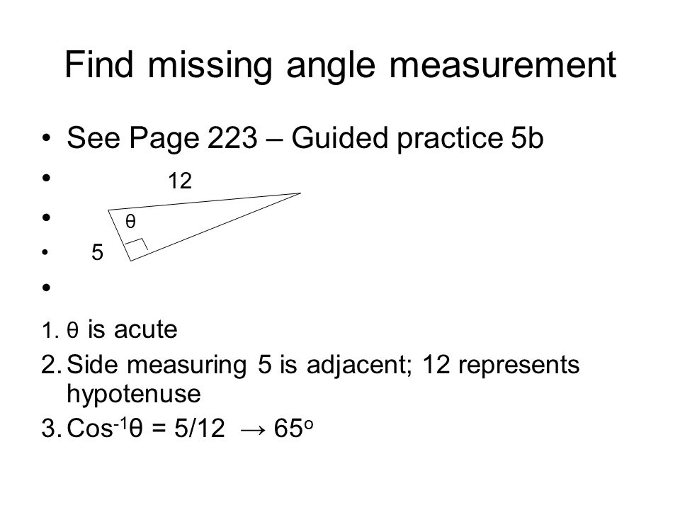 Find missing angle measurement See Page 223 – Guided practice 5b 12 θ 5 1.θ is acute 2.Side measuring 5 is adjacent; 12 represents hypotenuse 3.Cos -1 θ = 5/12 → 65 o