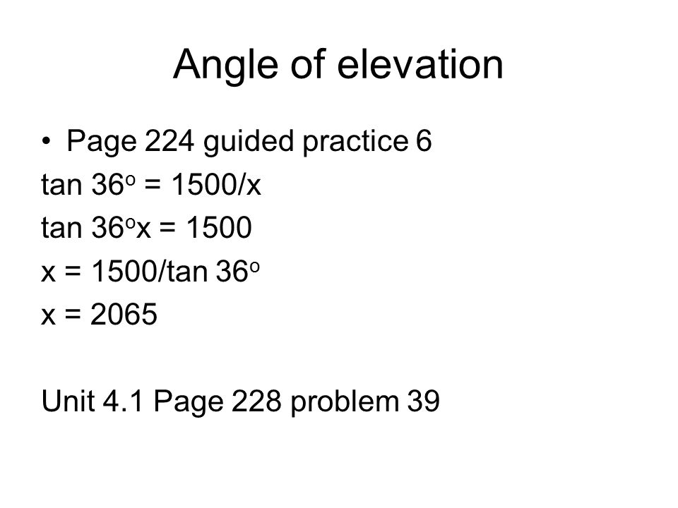 Angle of elevation Page 224 guided practice 6 tan 36 o = 1500/x tan 36 o x = 1500 x = 1500/tan 36 o x = 2065 Unit 4.1 Page 228 problem 39