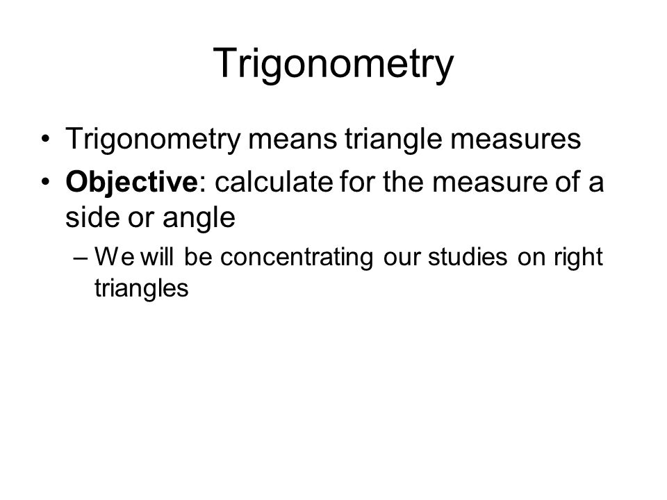 Trigonometry Trigonometry means triangle measures Objective: calculate for the measure of a side or angle –We will be concentrating our studies on right triangles
