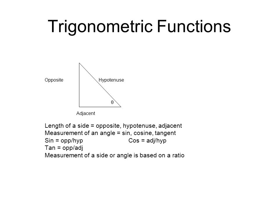 Trigonometric Functions Opposite Hypotenuse θ Adjacent Length of a side = opposite, hypotenuse, adjacent Measurement of an angle = sin, cosine, tangent Sin = opp/hypCos = adj/hyp Tan = opp/adj Measurement of a side or angle is based on a ratio