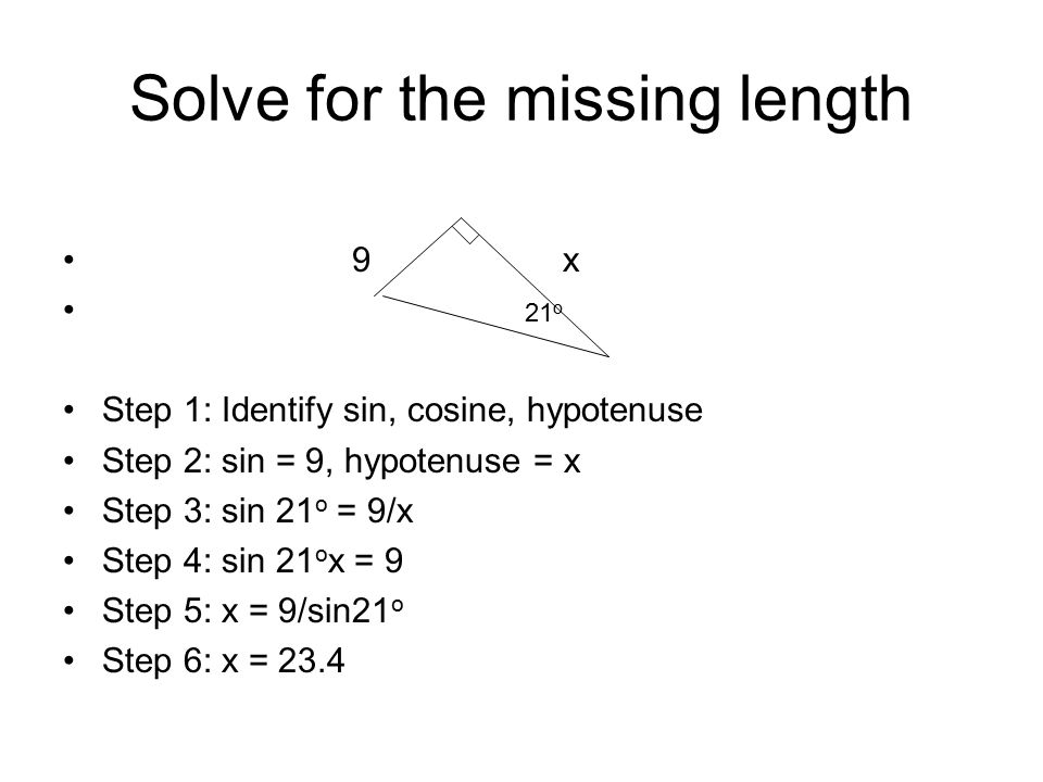 Solve for the missing length 9 x 21 o Step 1: Identify sin, cosine, hypotenuse Step 2: sin = 9, hypotenuse = x Step 3: sin 21 o = 9/x Step 4: sin 21 o x = 9 Step 5: x = 9/sin21 o Step 6: x = 23.4