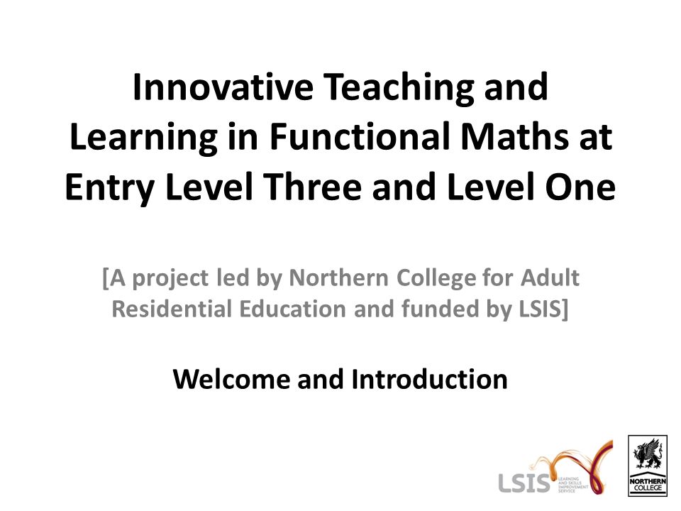 Innovative Teaching and Learning in Functional Maths at Entry Level Three and Level One [A project led by Northern College for Adult Residential Education and funded by LSIS] Welcome and Introduction