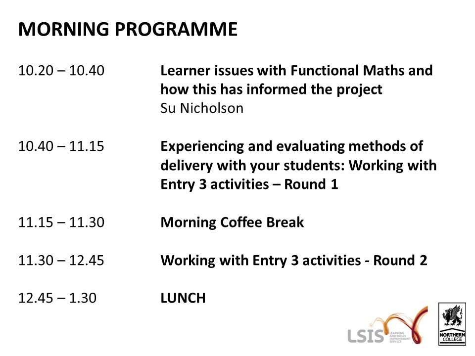 MORNING PROGRAMME – 10.40Learner issues with Functional Maths and how this has informed the project Su Nicholson – 11.15Experiencing and evaluating methods of delivery with your students: Working with Entry 3 activities – Round – 11.30Morning Coffee Break – 12.45Working with Entry 3 activities - Round – 1.30LUNCH