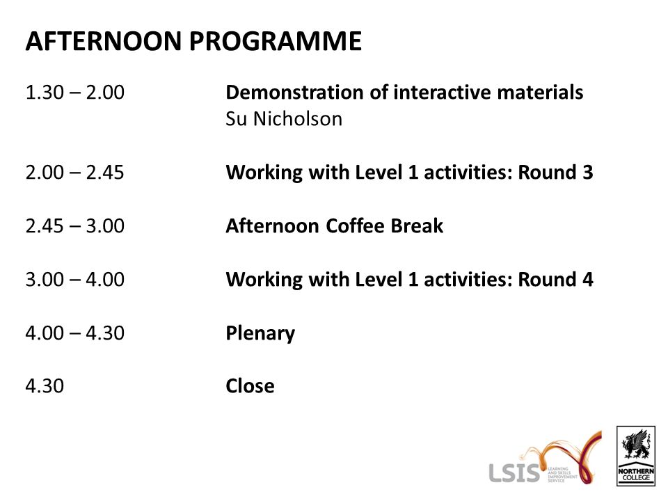 AFTERNOON PROGRAMME 1.30 – 2.00Demonstration of interactive materials Su Nicholson 2.00 – 2.45Working with Level 1 activities: Round – 3.00Afternoon Coffee Break 3.00 – 4.00Working with Level 1 activities: Round – 4.30Plenary 4.30Close