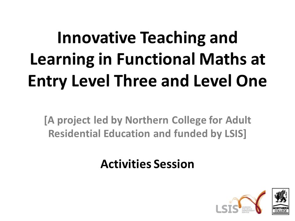 Innovative Teaching and Learning in Functional Maths at Entry Level Three and Level One [A project led by Northern College for Adult Residential Education and funded by LSIS] Activities Session