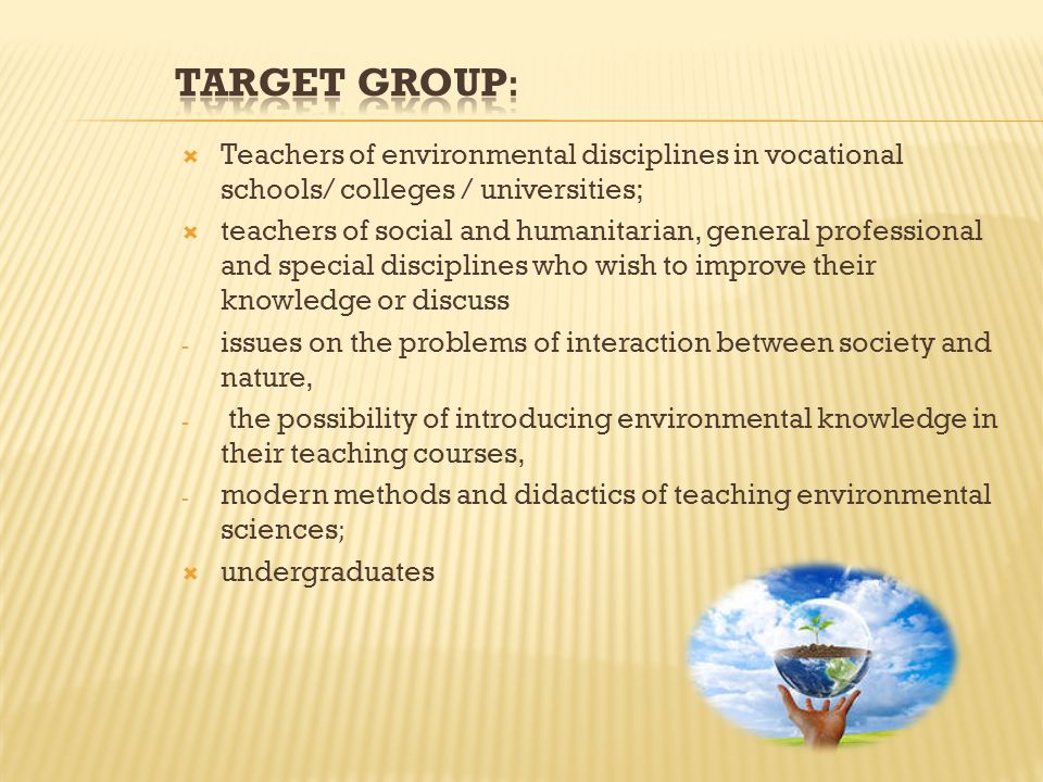  Teachers of environmental disciplines in vocational schools/ colleges / universities;  teachers of social and humanitarian, general professional and special disciplines who wish to improve their knowledge or discuss - issues on the problems of interaction between society and nature, - the possibility of introducing environmental knowledge in their teaching courses, - modern methods and didactics of teaching environmental sciences;  undergraduates