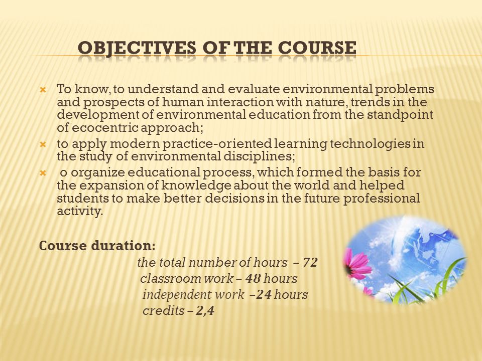  To know, to understand and evaluate environmental problems and prospects of human interaction with nature, trends in the development of environmental education from the standpoint of ecocentric approach;  to apply modern practice-oriented learning technologies in the study of environmental disciplines;  o organize educational process, which formed the basis for the expansion of knowledge about the world and helped students to make better decisions in the future professional activity.