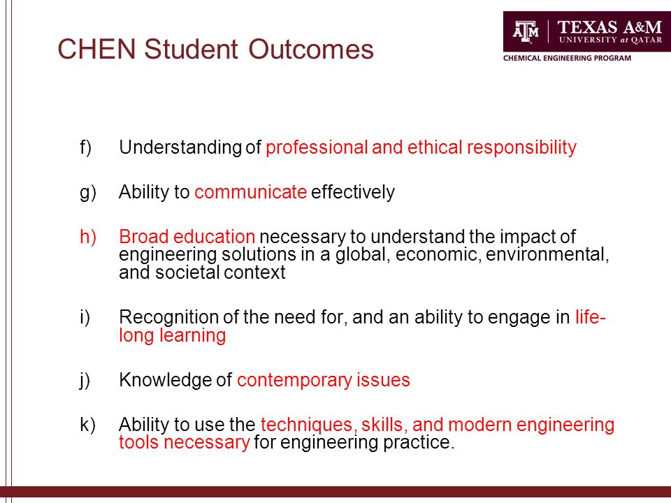 CHEN Student Outcomes f)Understanding of professional and ethical responsibility g)Ability to communicate effectively h)Broad education necessary to understand the impact of engineering solutions in a global, economic, environmental, and societal context i)Recognition of the need for, and an ability to engage in life- long learning j)Knowledge of contemporary issues k)Ability to use the techniques, skills, and modern engineering tools necessary for engineering practice.