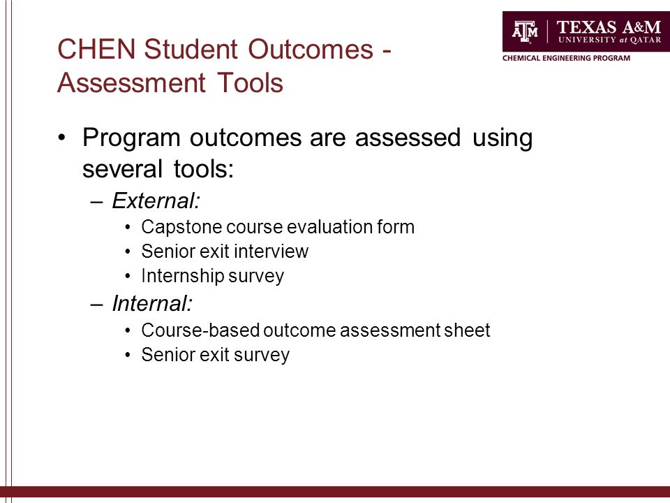 CHEN Student Outcomes - Assessment Tools Program outcomes are assessed using several tools: –External: Capstone course evaluation form Senior exit interview Internship survey –Internal: Course-based outcome assessment sheet Senior exit survey