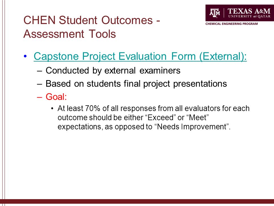 CHEN Student Outcomes - Assessment Tools Capstone Project Evaluation Form (External): –Conducted by external examiners –Based on students final project presentations –Goal: At least 70% of all responses from all evaluators for each outcome should be either Exceed or Meet expectations, as opposed to Needs Improvement .