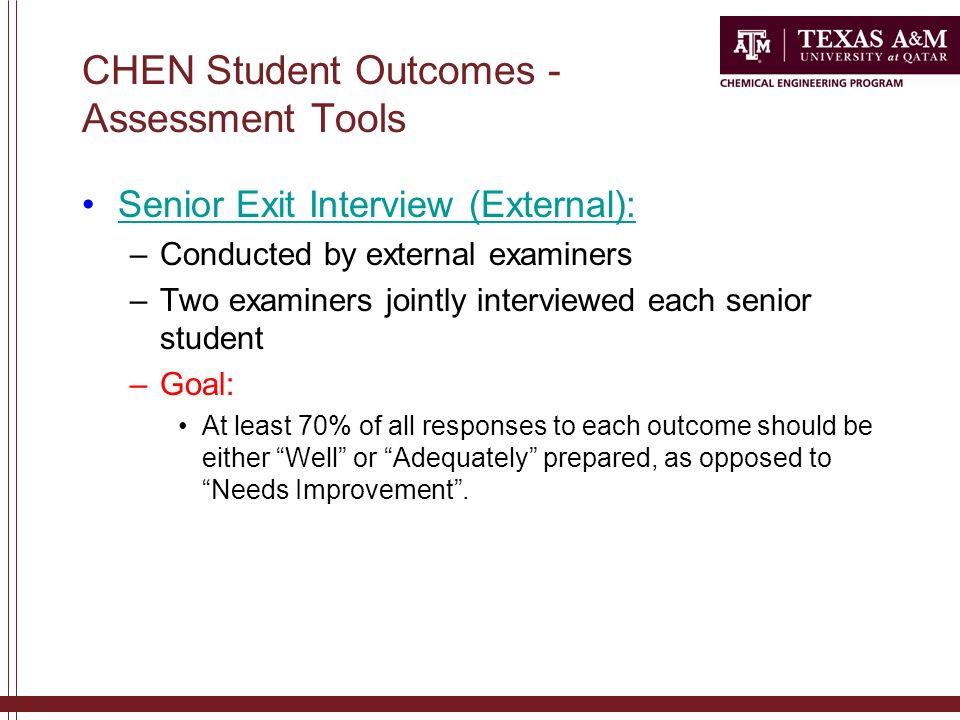 CHEN Student Outcomes - Assessment Tools Senior Exit Interview (External): –Conducted by external examiners –Two examiners jointly interviewed each senior student –Goal: At least 70% of all responses to each outcome should be either Well or Adequately prepared, as opposed to Needs Improvement .