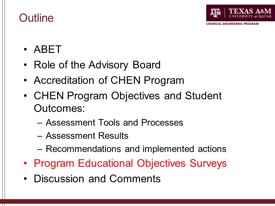 ABET Role of the Advisory Board Accreditation of CHEN Program CHEN Program Objectives and Student Outcomes: –Assessment Tools and Processes –Assessment Results –Recommendations and implemented actions Program Educational Objectives Surveys Discussion and Comments Outline