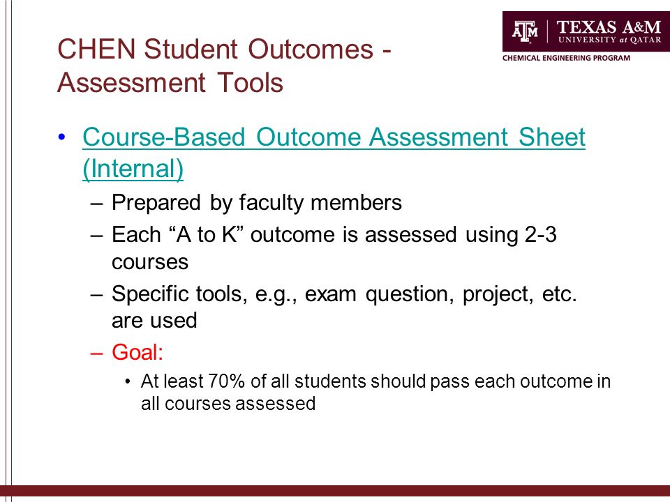 CHEN Student Outcomes - Assessment Tools Course-Based Outcome Assessment Sheet (Internal)Course-Based Outcome Assessment Sheet (Internal) –Prepared by faculty members –Each A to K outcome is assessed using 2-3 courses –Specific tools, e.g., exam question, project, etc.