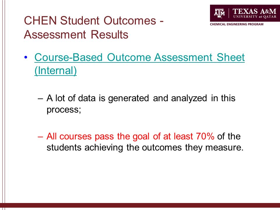 CHEN Student Outcomes - Assessment Results Course-Based Outcome Assessment Sheet (Internal)Course-Based Outcome Assessment Sheet (Internal) –A lot of data is generated and analyzed in this process; –All courses pass the goal of at least 70% of the students achieving the outcomes they measure.