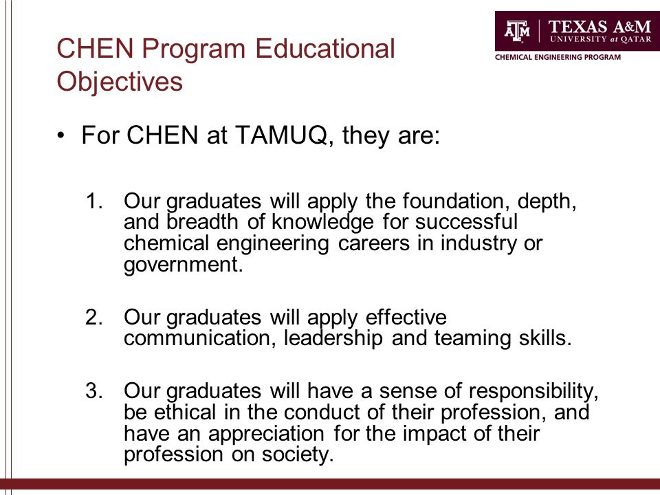 CHEN Program Educational Objectives For CHEN at TAMUQ, they are: 1.Our graduates will apply the foundation, depth, and breadth of knowledge for successful chemical engineering careers in industry or government.