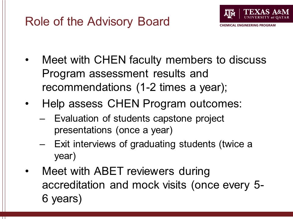 Role of the Advisory Board Meet with CHEN faculty members to discuss Program assessment results and recommendations (1-2 times a year); Help assess CHEN Program outcomes: –Evaluation of students capstone project presentations (once a year) –Exit interviews of graduating students (twice a year) Meet with ABET reviewers during accreditation and mock visits (once every 5- 6 years)