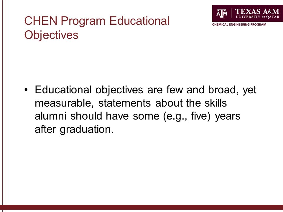 CHEN Program Educational Objectives Educational objectives are few and broad, yet measurable, statements about the skills alumni should have some (e.g., five) years after graduation.