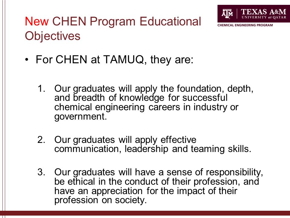 New CHEN Program Educational Objectives For CHEN at TAMUQ, they are: 1.Our graduates will apply the foundation, depth, and breadth of knowledge for successful chemical engineering careers in industry or government.
