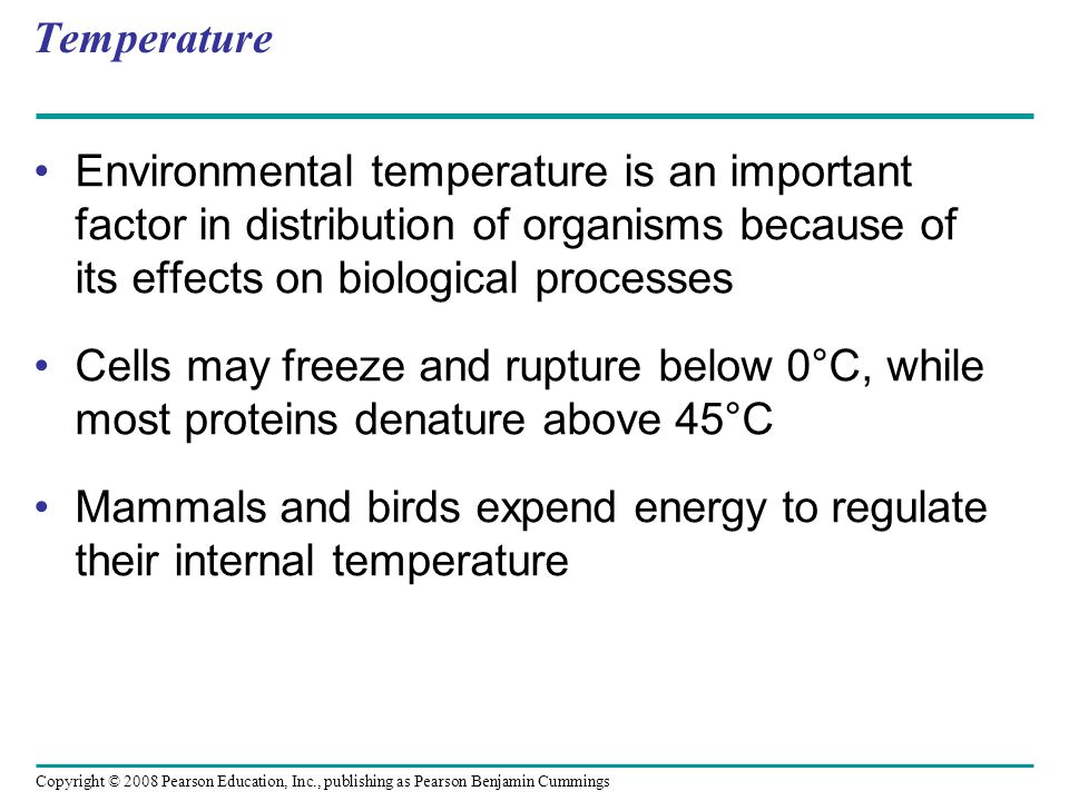 Copyright © 2008 Pearson Education, Inc., publishing as Pearson Benjamin Cummings Temperature Environmental temperature is an important factor in distribution of organisms because of its effects on biological processes Cells may freeze and rupture below 0°C, while most proteins denature above 45°C Mammals and birds expend energy to regulate their internal temperature