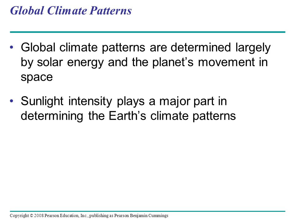 Copyright © 2008 Pearson Education, Inc., publishing as Pearson Benjamin Cummings Global Climate Patterns Global climate patterns are determined largely by solar energy and the planet’s movement in space Sunlight intensity plays a major part in determining the Earth’s climate patterns