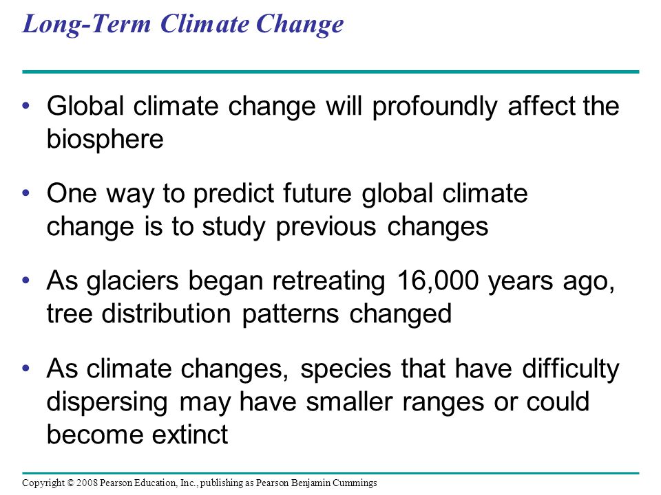 Copyright © 2008 Pearson Education, Inc., publishing as Pearson Benjamin Cummings Long-Term Climate Change Global climate change will profoundly affect the biosphere One way to predict future global climate change is to study previous changes As glaciers began retreating 16,000 years ago, tree distribution patterns changed As climate changes, species that have difficulty dispersing may have smaller ranges or could become extinct
