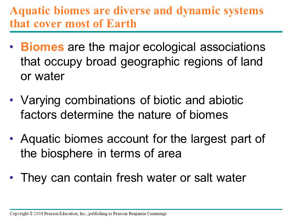 Copyright © 2008 Pearson Education, Inc., publishing as Pearson Benjamin Cummings Aquatic biomes are diverse and dynamic systems that cover most of Earth Biomes are the major ecological associations that occupy broad geographic regions of land or water Varying combinations of biotic and abiotic factors determine the nature of biomes Aquatic biomes account for the largest part of the biosphere in terms of area They can contain fresh water or salt water