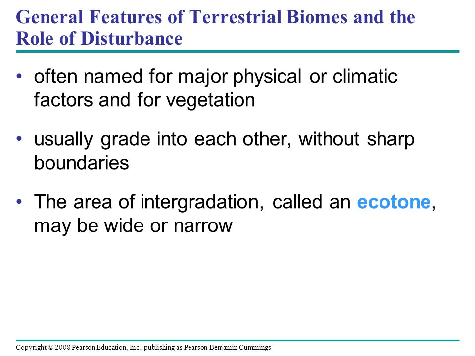 Copyright © 2008 Pearson Education, Inc., publishing as Pearson Benjamin Cummings General Features of Terrestrial Biomes and the Role of Disturbance often named for major physical or climatic factors and for vegetation usually grade into each other, without sharp boundaries The area of intergradation, called an ecotone, may be wide or narrow