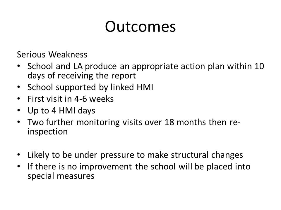 Outcomes Serious Weakness School and LA produce an appropriate action plan within 10 days of receiving the report School supported by linked HMI First visit in 4-6 weeks Up to 4 HMI days Two further monitoring visits over 18 months then re- inspection Likely to be under pressure to make structural changes If there is no improvement the school will be placed into special measures