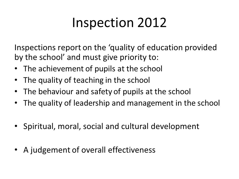 Inspection 2012 Inspections report on the ‘quality of education provided by the school’ and must give priority to: The achievement of pupils at the school The quality of teaching in the school The behaviour and safety of pupils at the school The quality of leadership and management in the school Spiritual, moral, social and cultural development A judgement of overall effectiveness