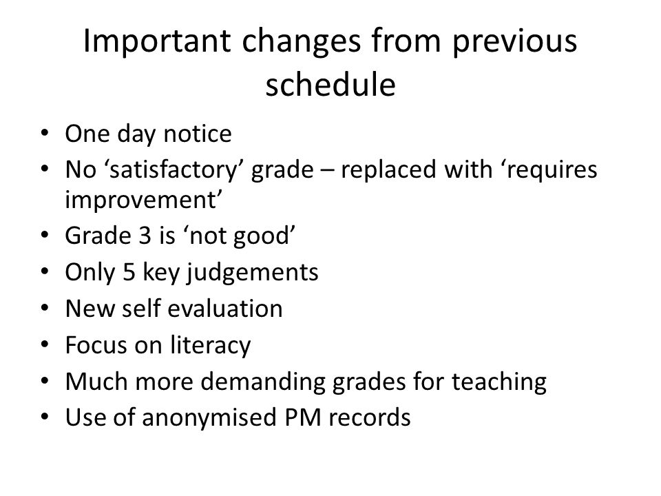 Important changes from previous schedule One day notice No ‘satisfactory’ grade – replaced with ‘requires improvement’ Grade 3 is ‘not good’ Only 5 key judgements New self evaluation Focus on literacy Much more demanding grades for teaching Use of anonymised PM records