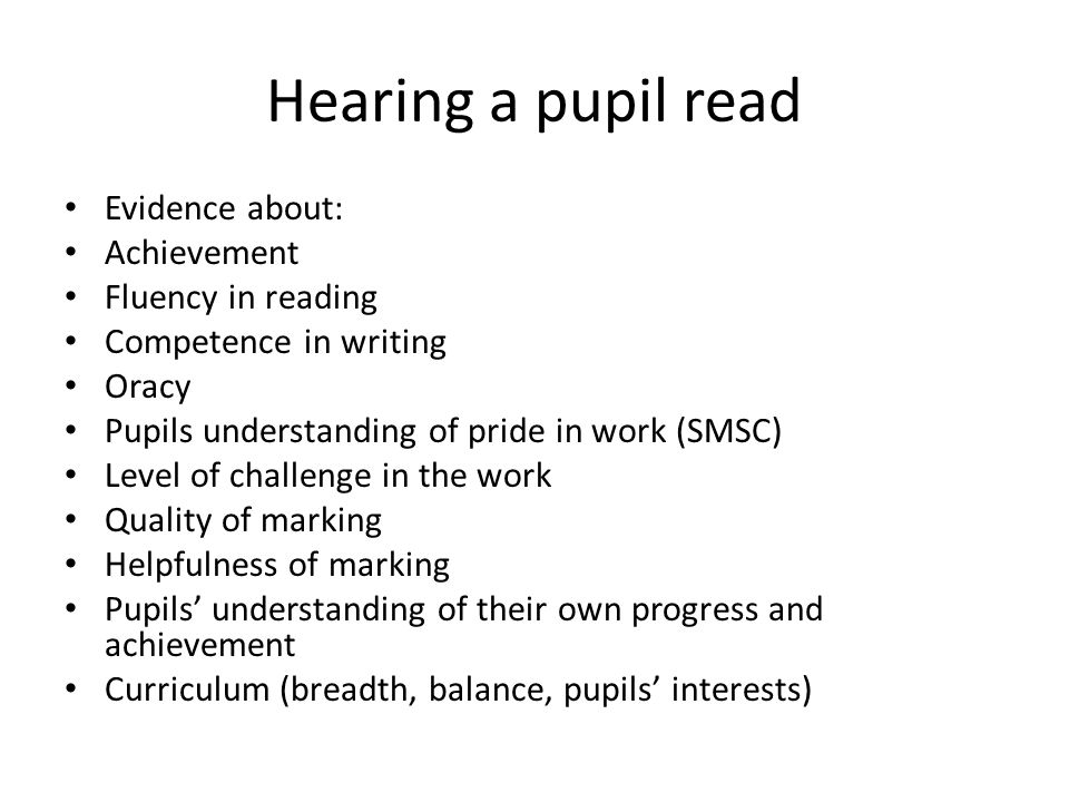 Hearing a pupil read Evidence about: Achievement Fluency in reading Competence in writing Oracy Pupils understanding of pride in work (SMSC) Level of challenge in the work Quality of marking Helpfulness of marking Pupils’ understanding of their own progress and achievement Curriculum (breadth, balance, pupils’ interests)