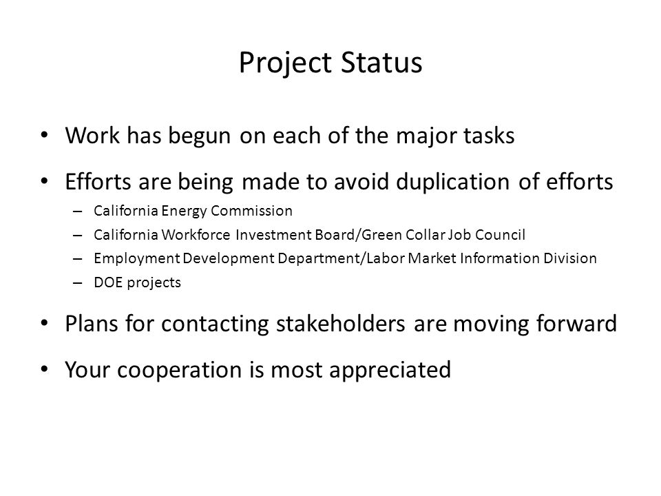 Project Status Work has begun on each of the major tasks Efforts are being made to avoid duplication of efforts – California Energy Commission – California Workforce Investment Board/Green Collar Job Council – Employment Development Department/Labor Market Information Division – DOE projects Plans for contacting stakeholders are moving forward Your cooperation is most appreciated