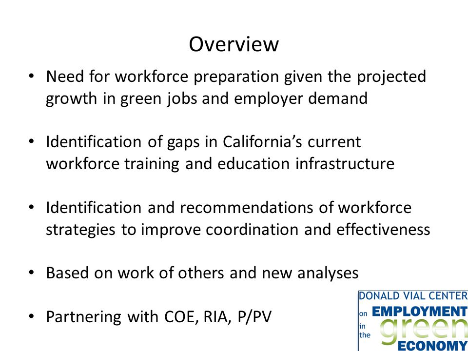 Overview Need for workforce preparation given the projected growth in green jobs and employer demand Identification of gaps in California’s current workforce training and education infrastructure Identification and recommendations of workforce strategies to improve coordination and effectiveness Based on work of others and new analyses Partnering with COE, RIA, P/PV