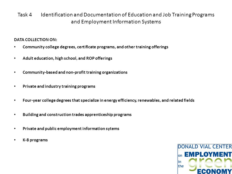 Task 4Identification and Documentation of Education and Job Training Programs and Employment Information Systems DATA COLLECTION ON: Community college degrees, certificate programs, and other training offerings Adult education, high school, and ROP offerings Community-based and non-profit training organizations Private and industry training programs Four-year college degrees that specialize in energy efficiency, renewables, and related fields Building and construction trades apprenticeship programs Private and public employment information sytems K-8 programs