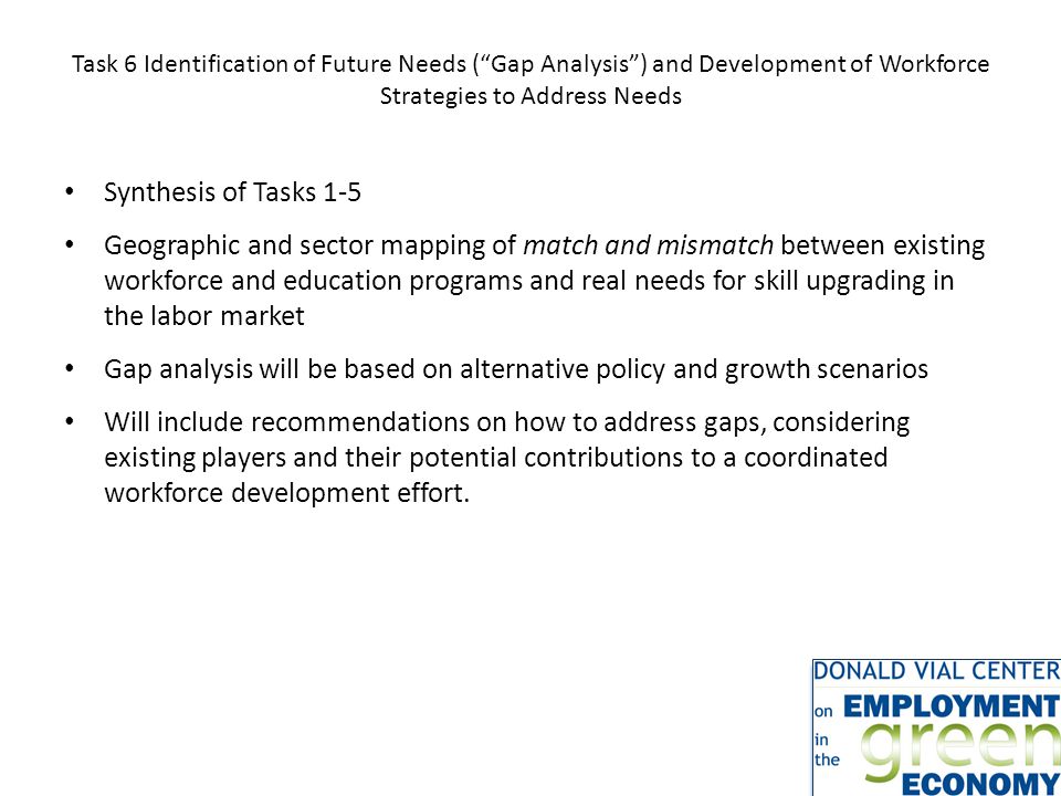 Task 6 Identification of Future Needs ( Gap Analysis ) and Development of Workforce Strategies to Address Needs Synthesis of Tasks 1-5 Geographic and sector mapping of match and mismatch between existing workforce and education programs and real needs for skill upgrading in the labor market Gap analysis will be based on alternative policy and growth scenarios Will include recommendations on how to address gaps, considering existing players and their potential contributions to a coordinated workforce development effort.
