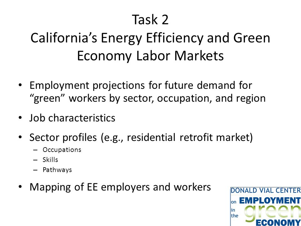 Task 2 California’s Energy Efficiency and Green Economy Labor Markets Employment projections for future demand for green workers by sector, occupation, and region Job characteristics Sector profiles (e.g., residential retrofit market) – Occupations – Skills – Pathways Mapping of EE employers and workers
