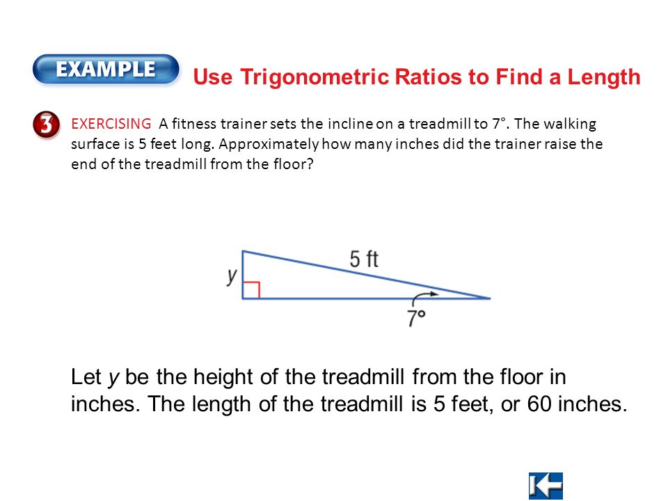 Use Trigonometric Ratios to Find a Length EXERCISING A fitness trainer sets the incline on a treadmill to 7°.