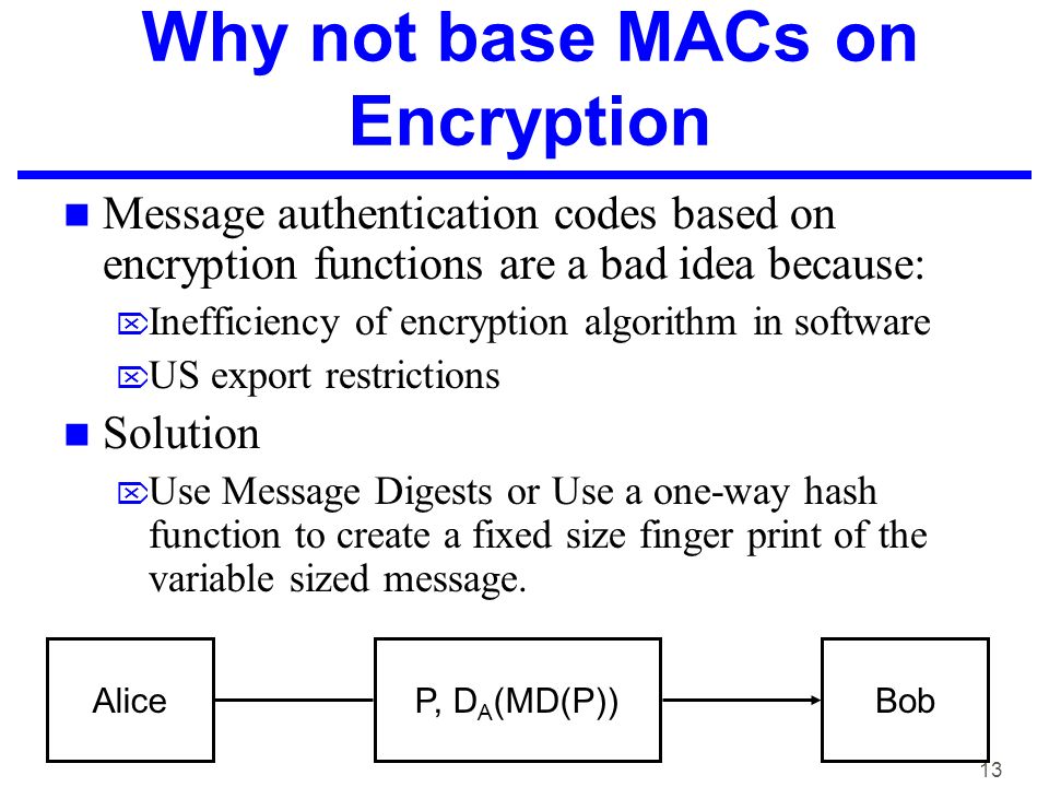 13 Why not base MACs on Encryption Message authentication codes based on encryption functions are a bad idea because:  Inefficiency of encryption algorithm in software  US export restrictions Solution  Use Message Digests or Use a one-way hash function to create a fixed size finger print of the variable sized message.