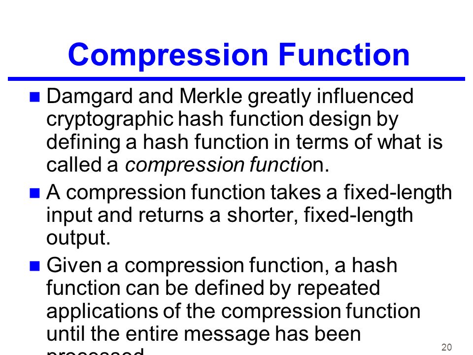 20 Compression Function Damgard and Merkle greatly influenced cryptographic hash function design by defining a hash function in terms of what is called a compression function.