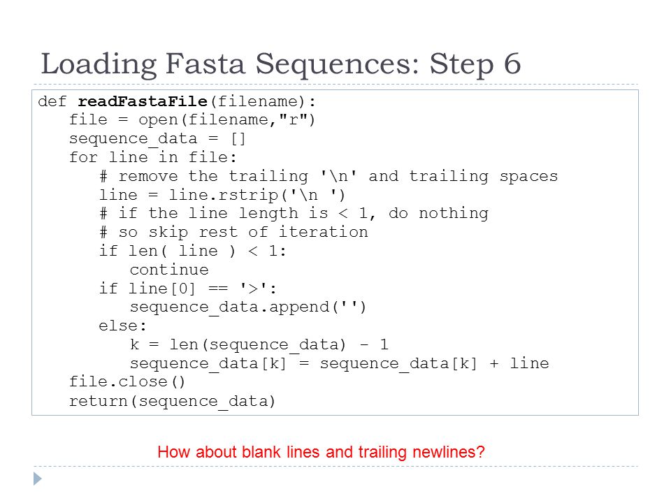Loading Fasta Sequences: Step 6 def readFastaFile(filename): file = open(filename, r ) sequence_data = [] for line in file: # remove the trailing \n and trailing spaces line = line.rstrip( \n ) # if the line length is < 1, do nothing # so skip rest of iteration if len( line ) < 1: continue if line[0] == > : sequence_data.append( ) else: k = len(sequence_data) - 1 sequence_data[k] = sequence_data[k] + line file.close() return(sequence_data) How about blank lines and trailing newlines
