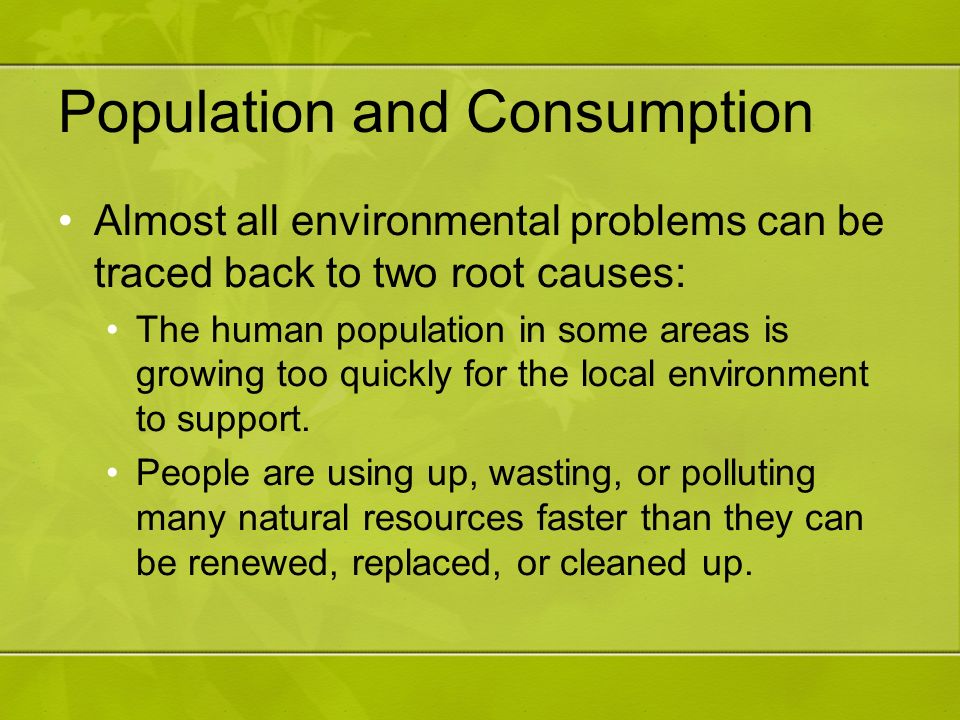 Population and Consumption Almost all environmental problems can be traced back to two root causes: The human population in some areas is growing too quickly for the local environment to support.