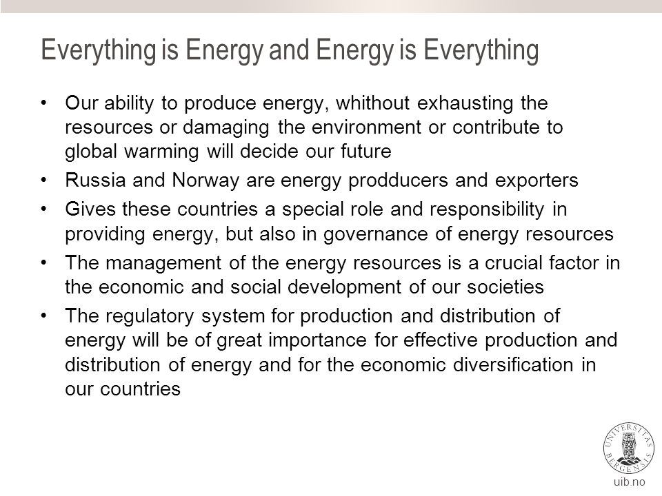 Everything is Energy and Energy is Everything Our ability to produce energy, whithout exhausting the resources or damaging the environment or contribute to global warming will decide our future Russia and Norway are energy prodducers and exporters Gives these countries a special role and responsibility in providing energy, but also in governance of energy resources The management of the energy resources is a crucial factor in the economic and social development of our societies The regulatory system for production and distribution of energy will be of great importance for effective production and distribution of energy and for the economic diversification in our countries