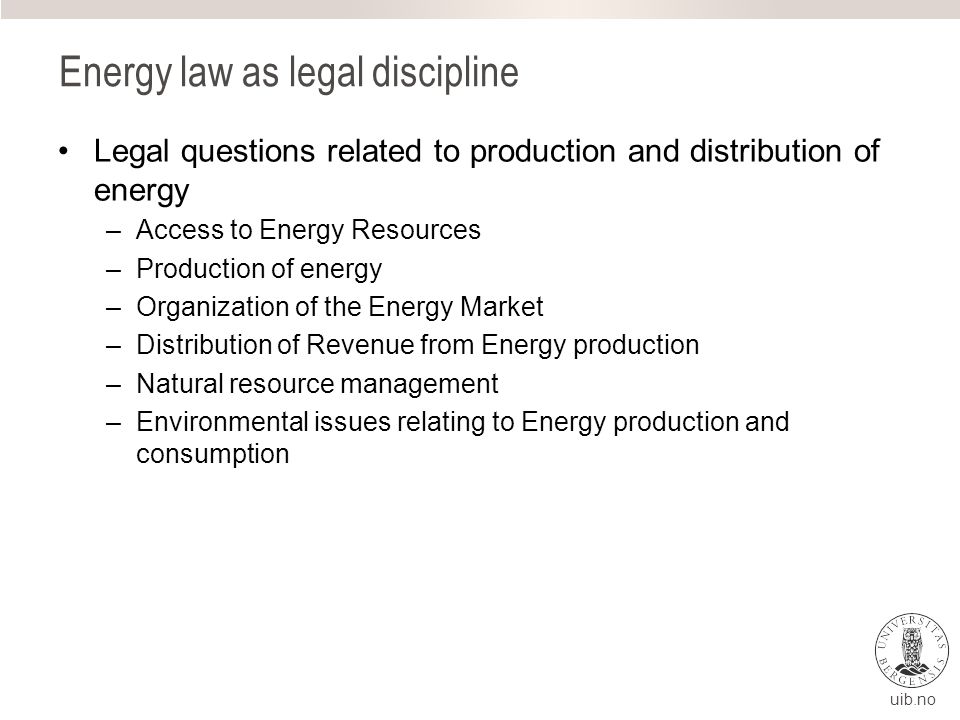 uib.no Energy law as legal discipline Legal questions related to production and distribution of energy –Access to Energy Resources –Production of energy –Organization of the Energy Market –Distribution of Revenue from Energy production –Natural resource management –Environmental issues relating to Energy production and consumption