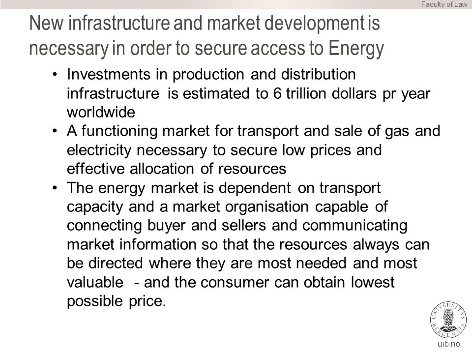 uib.no New infrastructure and market development is necessary in order to secure access to Energy Investments in production and distribution infrastructure is estimated to 6 trillion dollars pr year worldwide A functioning market for transport and sale of gas and electricity necessary to secure low prices and effective allocation of resources The energy market is dependent on transport capacity and a market organisation capable of connecting buyer and sellers and communicating market information so that the resources always can be directed where they are most needed and most valuable - and the consumer can obtain lowest possible price.
