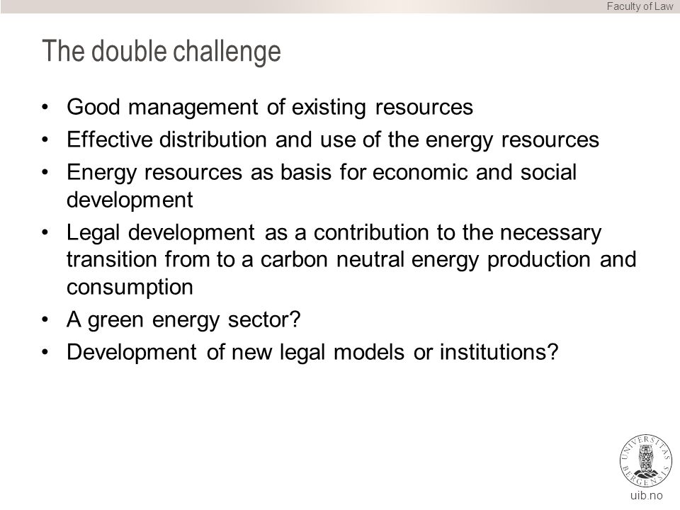 uib.no The double challenge Good management of existing resources Effective distribution and use of the energy resources Energy resources as basis for economic and social development Legal development as a contribution to the necessary transition from to a carbon neutral energy production and consumption A green energy sector.