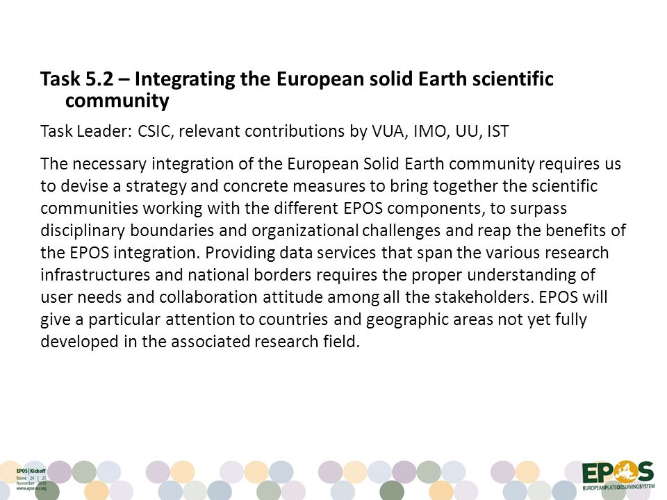 Task 5.2 – Integrating the European solid Earth scientific community Task Leader: CSIC, relevant contributions by VUA, IMO, UU, IST The necessary integration of the European Solid Earth community requires us to devise a strategy and concrete measures to bring together the scientific communities working with the different EPOS components, to surpass disciplinary boundaries and organizational challenges and reap the benefits of the EPOS integration.