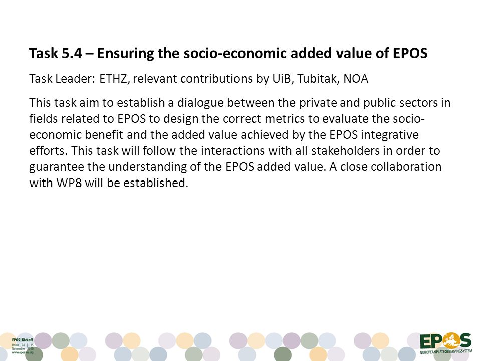 Task 5.4 – Ensuring the socio-economic added value of EPOS Task Leader: ETHZ, relevant contributions by UiB, Tubitak, NOA This task aim to establish a dialogue between the private and public sectors in fields related to EPOS to design the correct metrics to evaluate the socio- economic benefit and the added value achieved by the EPOS integrative efforts.